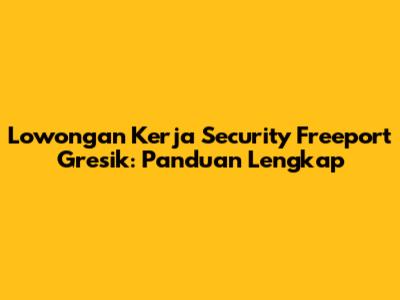 Lowongan Kerja Security Freeport Gresik: Panduan Lengkap