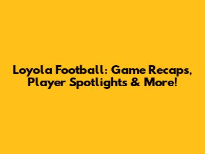 Loyola Football: Game Recaps, Player Spotlights & More!