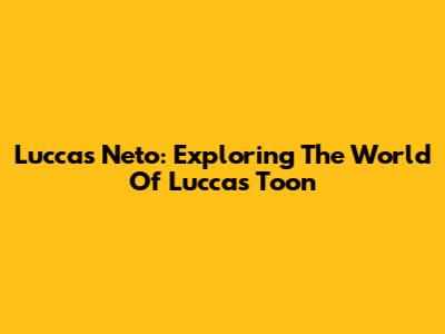Luccas Neto: Exploring The World Of Luccas Toon