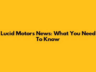 Lucid Motors News: What You Need To Know