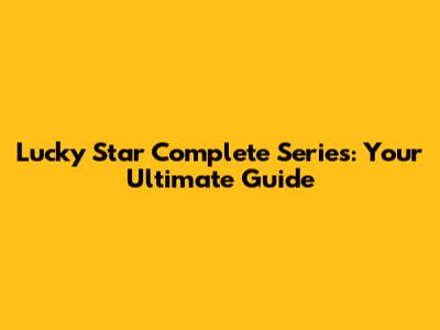 Lucky Star Complete Series: Your Ultimate Guide