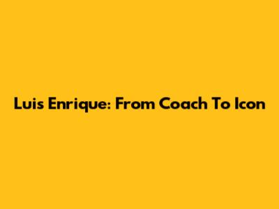 Luis Enrique: From Coach To Icon