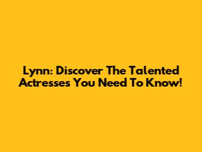 Lynn: Discover The Talented Actresses You Need To Know!