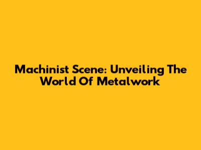 Machinist Scene: Unveiling The World Of Metalwork