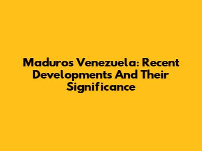 Maduro's Venezuela: Recent Developments And Their Significance