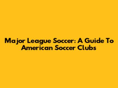 Major League Soccer: A Guide To American Soccer Clubs