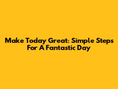 Make Today Great: Simple Steps For A Fantastic Day