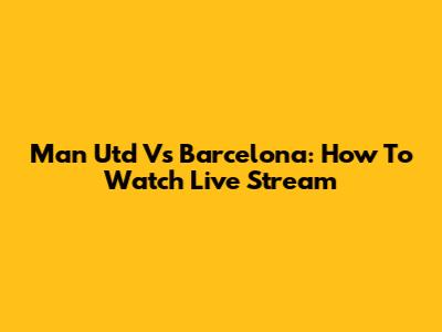 Man Utd Vs Barcelona: How To Watch Live Stream