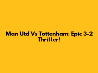 Man Utd Vs Tottenham: Epic 3-2 Thriller!