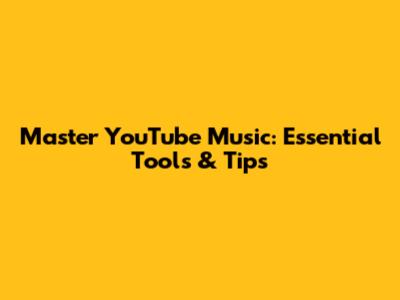 Master YouTube Music: Essential Tools & Tips