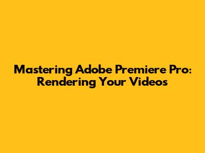 Mastering Adobe Premiere Pro: Rendering Your Videos