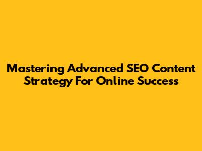 Mastering Advanced SEO Content Strategy For Online Success