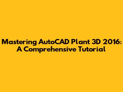 Mastering AutoCAD Plant 3D 2016: A Comprehensive Tutorial