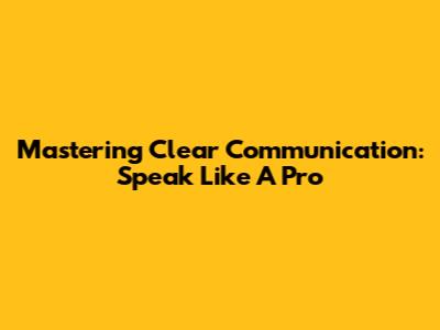Mastering Clear Communication: Speak Like A Pro