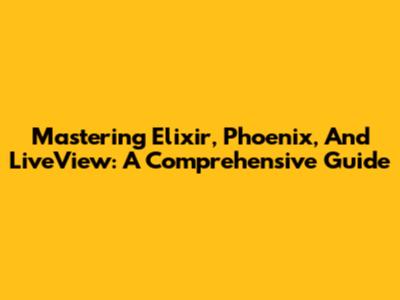 Mastering Elixir, Phoenix, And LiveView: A Comprehensive Guide