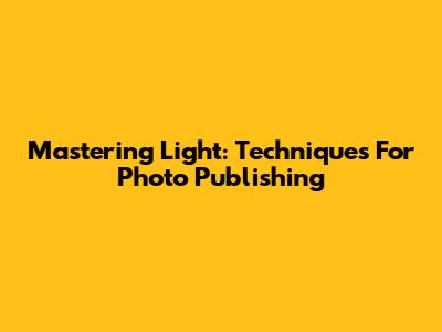 Mastering Light: Techniques For Photo Publishing