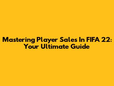 Mastering Player Sales In FIFA 22: Your Ultimate Guide