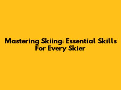 Mastering Skiing: Essential Skills For Every Skier