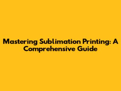 Mastering Sublimation Printing: A Comprehensive Guide