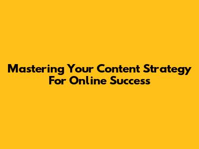 Mastering Your Content Strategy For Online Success