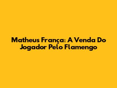 Matheus França: A Venda Do Jogador Pelo Flamengo