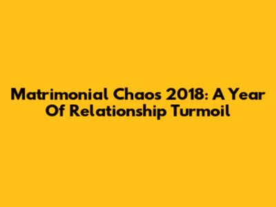 Matrimonial Chaos 2018: A Year Of Relationship Turmoil
