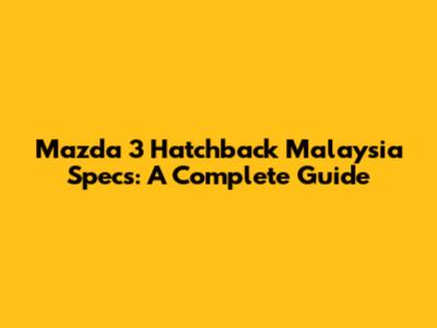 Mazda 3 Hatchback Malaysia Specs: A Complete Guide