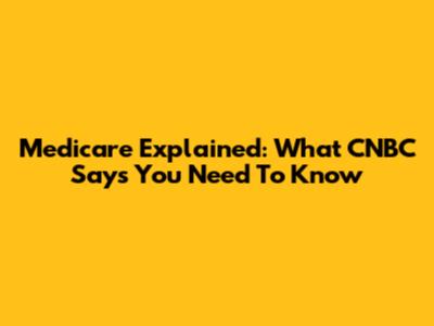 Medicare Explained: What CNBC Says You Need To Know