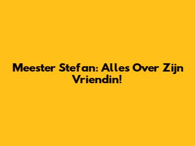 Meester Stefan: Alles Over Zijn Vriendin!