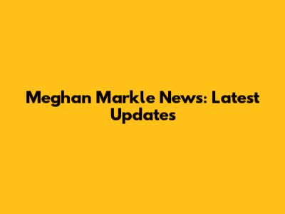 Meghan Markle News: Latest Updates