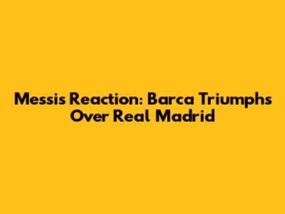 Messi's Reaction: Barca Triumphs Over Real Madrid