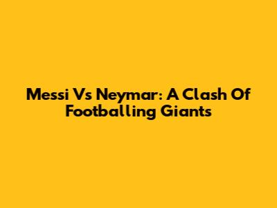 Messi Vs Neymar: A Clash Of Footballing Giants
