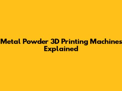 Metal Powder 3D Printing Machines Explained