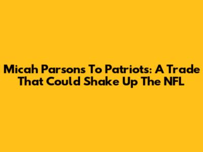 Micah Parsons To Patriots: A Trade That Could Shake Up The NFL