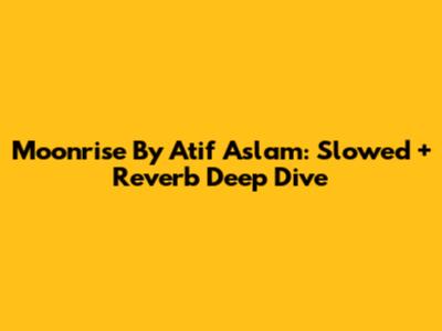 Moonrise By Atif Aslam: Slowed + Reverb Deep Dive