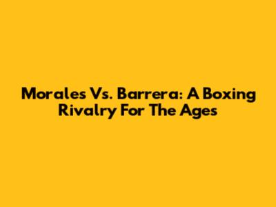 Morales Vs. Barrera: A Boxing Rivalry For The Ages