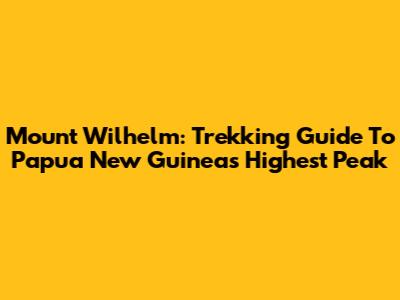 Mount Wilhelm: Trekking Guide To Papua New Guinea's Highest Peak