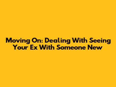 Moving On: Dealing With Seeing Your Ex With Someone New