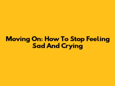 Moving On: How To Stop Feeling Sad And Crying