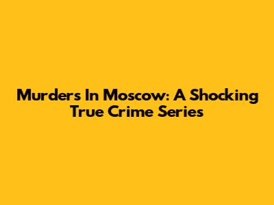 Murders In Moscow: A Shocking True Crime Series