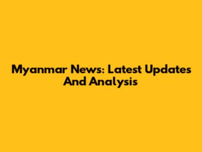 Myanmar News: Latest Updates And Analysis