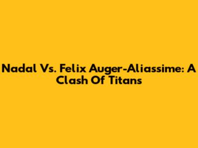 Nadal Vs. Felix Auger-Aliassime: A Clash Of Titans