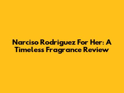 Narciso Rodriguez For Her: A Timeless Fragrance Review