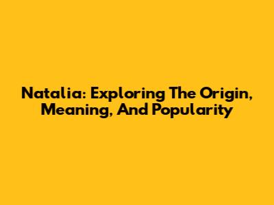 Natalia: Exploring The Origin, Meaning, And Popularity