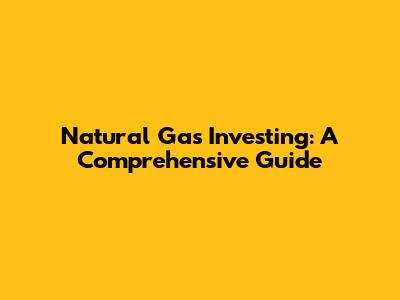 Natural Gas Investing: A Comprehensive Guide
