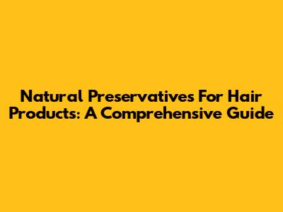 Natural Preservatives For Hair Products: A Comprehensive Guide