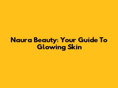 Naura Beauty: Your Guide To Glowing Skin