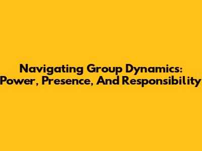 Navigating Group Dynamics: Power, Presence, And Responsibility