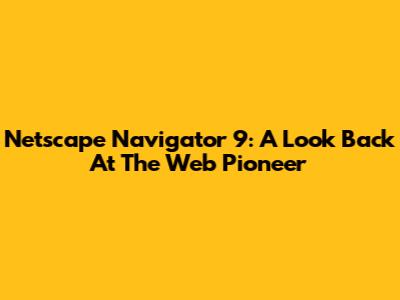 Netscape Navigator 9: A Look Back At The Web Pioneer