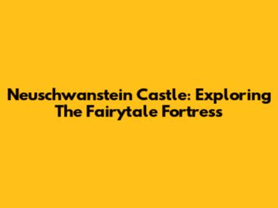 Neuschwanstein Castle: Exploring The Fairytale Fortress